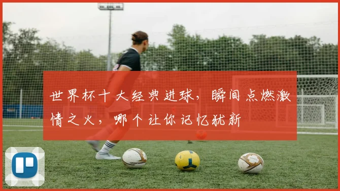 世界杯十大经典进球，瞬间点燃激情之火，哪个让你记忆犹新