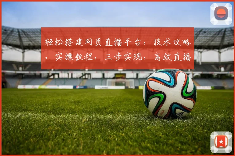 轻松搭建网页直播平台，技术攻略，实操教程，三步实现，高效直播体验，不容错过