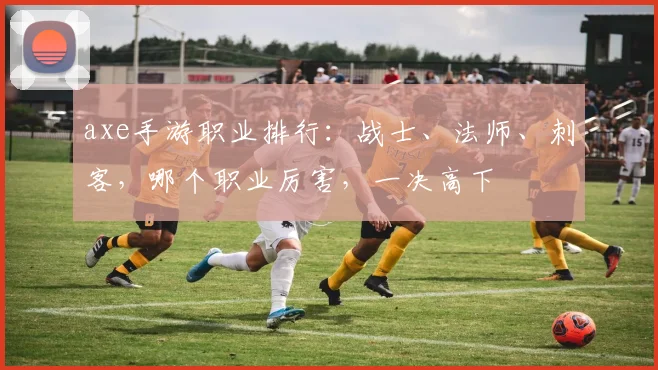 axe手游职业排行：战士、法师、刺客，哪个职业厉害，一决高下