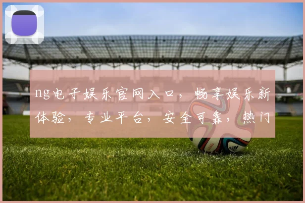 ng电子娱乐官网入口，畅享娱乐新体验，专业平台，安全可靠，热门游戏，三重惊喜，一触即达