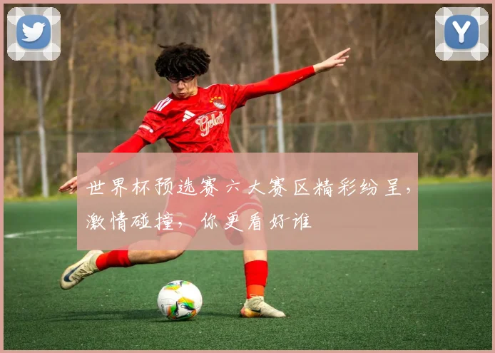 世界杯预选赛六大赛区精彩纷呈，激情碰撞，你更看好谁