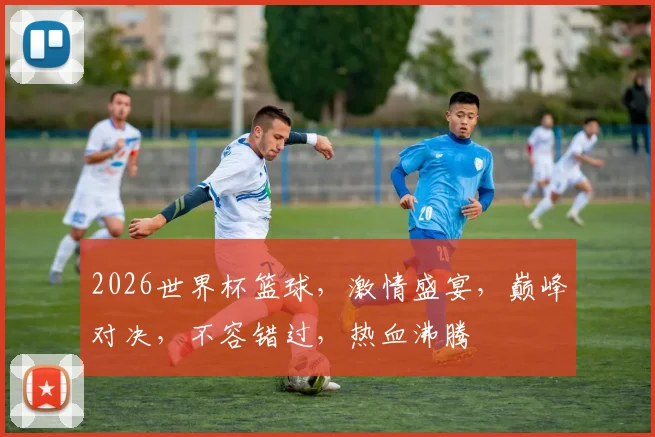 2026世界杯篮球，激情盛宴，巅峰对决，不容错过，热血沸腾