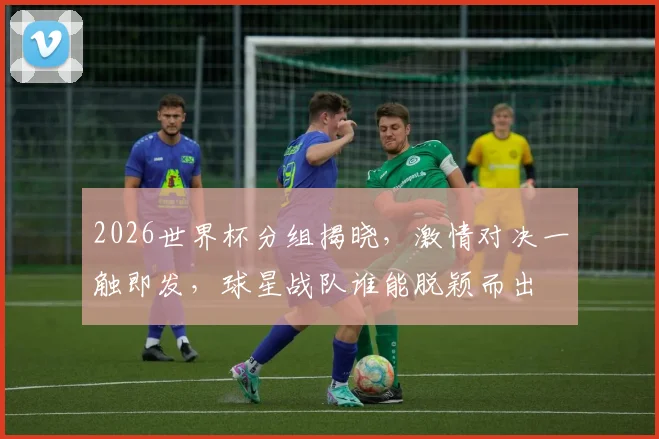 2026世界杯分组揭晓，激情对决一触即发，球星战队谁能脱颖而出