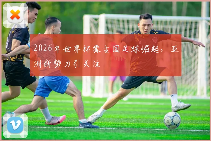 2026年世界杯蒙古国足球崛起，亚洲新势力引关注