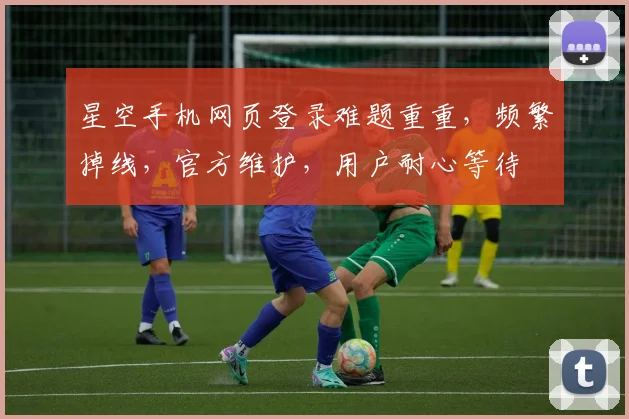 星空手机网页登录难题重重，频繁掉线，官方维护，用户耐心等待